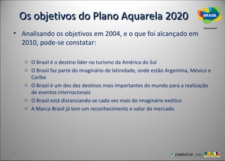 Os objetivos do Plano Aquarela 2020
• Analisando os objetivos em 2004, e o que foi alcançado em
  2010, pode-se constatar:

   o O Brasil é o destino líder no turismo da América do Sul
   o O Brasil faz parte do imaginário de latinidade, onde estão Argentina, México e
     Caribe
   o O Brasil é um dos dez destinos mais importantes do mundo para a realização
     de eventos internacionais
   o O Brasil está distanciando-se cada vez mais do imaginário exótico
   o A Marca Brasil já tem um reconhecimento e valor de mercado.
 
