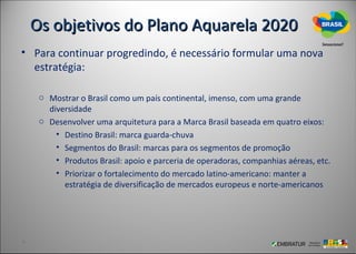 Os objetivos do Plano Aquarela 2020
• Para continuar progredindo, é necessário formular uma nova
  estratégia:

   o Mostrar o Brasil como um país continental, imenso, com uma grande
     diversidade
   o Desenvolver uma arquitetura para a Marca Brasil baseada em quatro eixos:
       • Destino Brasil: marca guarda-chuva
       • Segmentos do Brasil: marcas para os segmentos de promoção
       • Produtos Brasil: apoio e parceria de operadoras, companhias aéreas, etc.
       • Priorizar o fortalecimento do mercado latino-americano: manter a
         estratégia de diversificação de mercados europeus e norte-americanos
 