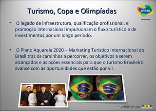 Turismo, Copa e Olimpíadas
• O legado de infraestrutura, qualificação profissional, e
  promoção internacional impulsionam o fluxo turístico e de
  investimentos por um longo período.

• O Plano Aquarela 2020 – Marketing Turístico Internacional do
  Brasil traz os caminhos a percorrer, os objetivos a serem
  alcançados e as ações essenciais para que o turismo Brasileiro
  avance com as oportunidades que estão por vir.
 