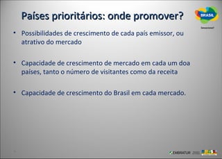 Países prioritários: onde promover?
• Possibilidades de crescimento de cada país emissor, ou
  atrativo do mercado

• Capacidade de crescimento de mercado em cada um doa
  países, tanto o número de visitantes como da receita

• Capacidade de crescimento do Brasil em cada mercado.
 