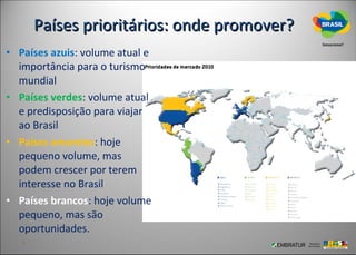 Países prioritários: onde promover?
• Países azuis: volume atual e
  importância para o turismo
  mundial
• Países verdes: volume atual
  e predisposição para viajar
  ao Brasil
• Países amarelos: hoje
  pequeno volume, mas
  podem crescer por terem
  interesse no Brasil
• Países brancos: hoje volume
  pequeno, mas são
  oportunidades.
 