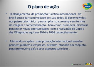 O plano de ação
• O planejamento da promoção turística internacional do
  Brasil busca dar continuidade de suas ações já desenvolvidas
  nos países prioritários para ampliar sua presença em termos
  de imagem e comercialização, bem como promover iniciativas
  para gerar novas oportunidades com a realização da Copa e
  das Olimpíadas aqui em 2014 e 2016 respectivamente.

• Alinhando as ações, uma promoção internacional envolve
  políticas públicas e empresas privadas atuando em conjunto
  para promover o país e seus aspectos turísticos .
 