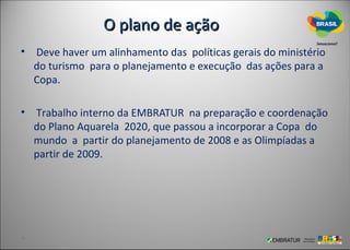 O plano de ação
• Deve haver um alinhamento das políticas gerais do ministério
  do turismo para o planejamento e execução das ações para a
  Copa.

• Trabalho interno da EMBRATUR na preparação e coordenação
  do Plano Aquarela 2020, que passou a incorporar a Copa do
  mundo a partir do planejamento de 2008 e as Olimpíadas a
  partir de 2009.
 