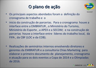 O plano de ação
• Os principais aspectos abordados foram a definição do
  cronograma de trabalho e o
• inicio da construção de parcerias. Para o cronograma houve a
  interface entre a EMBRATUR , o Ministério do Turismo,
  Ministério do Esporte , a APEX e a SECOM; e na construção de
  parcerias houve a interface entre líderes do trabalho local, da
  FIFA , da CBF (LOC e da COB).

• Realizações de seminários internos envolvendo diretores e
  gerentes da EMBRATUR e a consultoria Chias Marketing para
  elaborar o primeiro documento de planejamento, cronograma
  e atuação para os dois eventos a Copa de 2014 e a Olimpíadas
  de 2016.
 