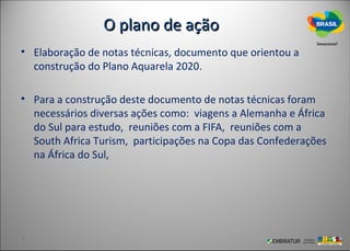O plano de ação
• Elaboração de notas técnicas, documento que orientou a
  construção do Plano Aquarela 2020.

• Para a construção deste documento de notas técnicas foram
  necessários diversas ações como: viagens a Alemanha e África
  do Sul para estudo, reuniões com a FIFA, reuniões com a
  South Africa Turism, participações na Copa das Confederações
  na África do Sul,
 
