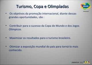 Turismo, Copa e Olimpíadas
• Os objetivos da promoção internacional, diante dessas
  grandes oportunidades, são :

• Contribuir para o sucesso da Copa do Mundo e dos Jogos
  Olímpicos.

• Maximizar os resultados para o turismo brasileiro.

• Otimizar a exposição mundial do pais para torná-lo mais
  conhecido.
 