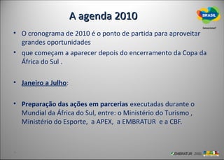 A agenda 2010
• O cronograma de 2010 é o ponto de partida para aproveitar
  grandes oportunidades
• que começam a aparecer depois do encerramento da Copa da
  África do Sul .

• Janeiro a Julho:

• Preparação das ações em parcerias executadas durante o
  Mundial da África do Sul, entre: o Ministério do Turismo ,
  Ministério do Esporte, a APEX, a EMBRATUR e a CBF.
 