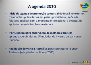 A agenda 2010
• Inicio da agenda de promoção comercial do Brasil no exterior.
  (campanhas publicitárias em países prioritários , ações de
  relações públicas com a Imprensa internacional e eventos de
  apoio à comercialização no exterior).

• Participação para observação de melhores práticas
  aprendizado obtidos na Olimpíadas de inverno de Vancouver
  (Canadá).

• Realização de visita a Austrália, para conhecer o Tourism
  Australia (olimpíadas de Sidney 2000).
 