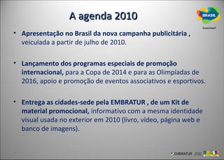 A agenda 2010
• Apresentação no Brasil da nova campanha publicitária ,
  veiculada a partir de julho de 2010.

• Lançamento dos programas especiais de promoção
  internacional, para a Copa de 2014 e para as Olimpíadas de
  2016, apoio e promoção de eventos associativos e esportivos.

• Entrega as cidades-sede pela EMBRATUR , de um Kit de
  material promocional, informativo com a mesma identidade
  visual usada no exterior em 2010 (livro, vídeo, página web e
  banco de imagens).
 
