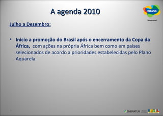 A agenda 2010
Julho a Dezembro:

• Inicio a promoção do Brasil após o encerramento da Copa da
  África, com ações na própria África bem como em países
  selecionados de acordo a prioridades estabelecidas pelo Plano
  Aquarela.
 