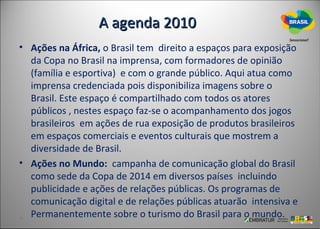 A agenda 2010
• Ações na África, o Brasil tem direito a espaços para exposição
  da Copa no Brasil na imprensa, com formadores de opinião
  (família e esportiva) e com o grande público. Aqui atua como
  imprensa credenciada pois disponibiliza imagens sobre o
  Brasil. Este espaço é compartilhado com todos os atores
  públicos , nestes espaço faz-se o acompanhamento dos jogos
  brasileiros em ações de rua exposição de produtos brasileiros
  em espaços comerciais e eventos culturais que mostrem a
  diversidade de Brasil.
• Ações no Mundo: campanha de comunicação global do Brasil
  como sede da Copa de 2014 em diversos países incluindo
  publicidade e ações de relações públicas. Os programas de
  comunicação digital e de relações públicas atuarão intensiva e
  Permanentemente sobre o turismo do Brasil para o mundo.
 