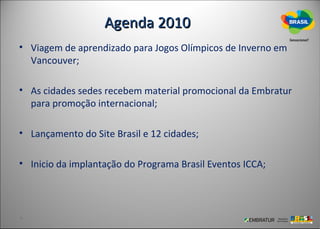 Agenda 2010
• Viagem de aprendizado para Jogos Olímpicos de Inverno em
  Vancouver;

• As cidades sedes recebem material promocional da Embratur
  para promoção internacional;

• Lançamento do Site Brasil e 12 cidades;

• Inicio da implantação do Programa Brasil Eventos ICCA;
 