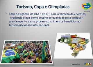 Turismo, Copa e Olimpíadas
• Toda a exigência da FIFA e do COI para realização dos eventos,
   credencia o pais como destino de qualidade para qualquer
  grande evento e esse processo traz imensos benefícios ao
  turismo nacional e internacional.
 