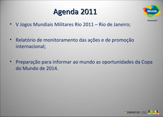 Agenda 2011
• V Jogos Mundiais Militares Rio 2011 – Rio de Janeiro;

• Relatório de monitoramento das ações e de promoção
  internacional;

• Preparação para informar ao mundo as oportunidades da Copa
  do Mundo de 2014.
 