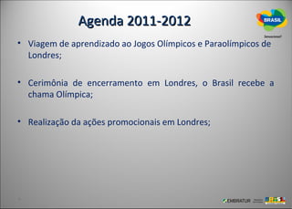 Agenda 2011-2012
• Viagem de aprendizado ao Jogos Olímpicos e Paraolímpicos de
  Londres;

• Cerimônia de encerramento em Londres, o Brasil recebe a
  chama Olímpica;

• Realização da ações promocionais em Londres;
 
