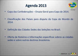 Agenda 2013
• Copa das Confederações – Ensaio Geral para Copa de 2014.

• Classificação dos Países para disputa da Copa do Mundo de
  2014.

• Definição das Cidades Sedes das Seleções no Brasil.

• Oferta de Roteiros e Informações específicas sobres as cidades
  sedes e sobre outros destinos brasileiros.
 