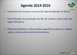 Agenda 2014-2016
• Comunicar ao mundo o sucesso da Copa do Mundo no Brasil;

• Intensificação da promoção do Rio de Janeiro como sede dos
  Jogos Olímpicos;

• Oferta de Roteiros e Informações específicas sobres as cidades
  sedes e sobre outros destinos brasileiros.
 