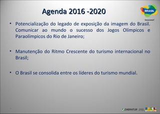 Agenda 2016 -2020
• Potencialização do legado de exposição da imagem do Brasil.
  Comunicar ao mundo o sucesso dos Jogos Olímpicos e
  Paraolímpicos do Rio de Janeiro;

• Manutenção do Ritmo Crescente do turismo internacional no
  Brasil;

• O Brasil se consolida entre os líderes do turismo mundial.
 