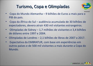 Turismo, Copa e Olimpíadas
• Copa do Mundo Alemanha – 9 bilhões de Euros a mais para o
  PIB do pais.
• Copa da África do Sul – audiência acumulada de 30 bilhões de
  expectadores, devera atrair 430 mil visitantes estrangeiros.
• Olimpíadas de Sidney – 1,7 milhões de visitantes e 3,4 bilhões
  de dólares entre 1997 e 2004.
• Olimpíadas de Londres – 2,1 bilhões de libras de 2007 a 2017.
• Expectativa da EMBRATUR, com base em experiências em
  outros países e de 500 mil visitantes a mais durante a Copa do
  Mundo.
 