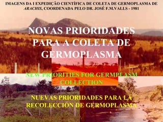 IMAGENS DA I EXPEDIÇÃO CIENTÍFICA DE COLETA DE GERMOPLASMA DE
ARACHIS, COORDENADA PELO DR. JOSÉ F.M.VALLS - 1981

NOVAS PRIORIDADES
PARA A COLETA DE
GERMOPLASMA
NEW PRIORITIES FOR GERMPLASM
COLLECTION
NUEVAS PRIORIDADES PARA LA
RECOLECCIÓN DE GERMOPLASMA

 