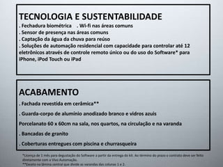 TECNOLOGIA E SUSTENTABILIDADE 
. Fechadura biométrica . Wi-fi nas áreas comuns 
. Sensor de presença nas áreas comuns 
. Captação da água da chuva para reúso 
. Soluções de automação residencial com capacidade para controlar até 12 
eletrônicos através de controle remoto único ou do uso do Software* para 
iPhone, iPod Touch ou iPad 
ACABAMENTO 
. Fachada revestida em cerâmica** 
. Guarda-corpo de alumínio anodizado branco e vidros azuis 
Porcelanato 60 x 60cm na sala, nos quartos, na circulação e na varanda 
. Bancadas de granito 
. Coberturas entregues com piscina e churrasqueira 
*Licença de 1 mês para degustação do Software a partir da entrega do kit. Ao término do prazo o contrato deve ser feito 
diretamente com a Vivo Automação. 
**Exceto na lâmina central que divide as varandas das colunas 1 e 2. 
 