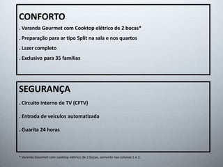 CONFORTO 
. Varanda Gourmet com Cooktop elétrico de 2 bocas* 
. Preparação para ar tipo Split na sala e nos quartos 
. Lazer completo 
. Exclusivo para 35 famílias 
SEGURANÇA 
. Circuito interno de TV (CFTV) 
. Entrada de veículos automatizada 
. Guarita 24 horas 
* Varanda Gourmet com cooktop elétrico de 2 bocas, somente nas colunas 1 e 2. 
 