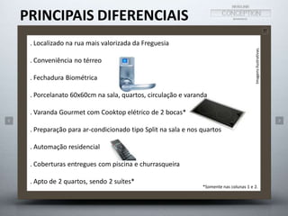 PRINCIPAIS DIFERENCIAIS 
Imagens ilustrativas. 
*Somente nas colunas 1 e 2. 
. Localizado na rua mais valorizada da Freguesia 
. Conveniência no térreo 
. Fechadura Biométrica 
. Porcelanato 60x60cm na sala, quartos, circulação e varanda 
. Varanda Gourmet com Cooktop elétrico de 2 bocas* 
. Preparação para ar-condicionado tipo Split na sala e nos quartos 
. Automação residencial 
. Coberturas entregues com piscina e churrasqueira 
. Apto de 2 quartos, sendo 2 suítes* 
 