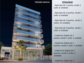 Fachada noturna TIPOLOGIAS: 
. Apto tipo de 1 quarto, sendo 1 
suíte: 6 unidades 
. Apto tipo de 2 quartos, sendo 1 
suíte: 6 unidades 
. Apto tipo de 2 quartos, sendo 2 
suítes: 12 unidades 
. Apto tipo de 3 quartos, sendo 1 
suíte: 6 unidades 
. Cobertura dúplex de 1 
quarto, sendo 1 suíte: 1 unidade 
. Cobertura dúplex de 2 
quartos, sendo 1 suíte: 1 unidade 
. Coberturas dúplex de 2 
quartos, sendo 2 suítes: 2 
unidades 
. Cobertura dúplex de 3 
quartos, sendo 1 suíte: 1 unidade 
 
