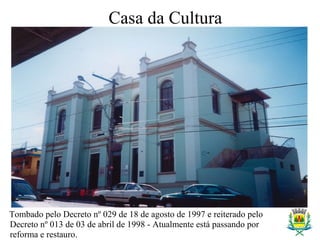 Tombado pelo Decreto nº 029 de 18 de agosto de 1997 e reiterado pelo
Decreto nº 013 de 03 de abril de 1998 - Atualmente está passando por
reforma e restauro.
Casa da Cultura
 