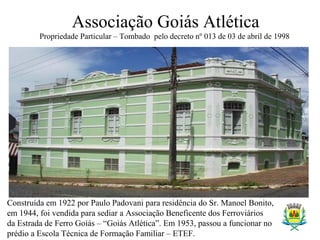 Associação Goiás Atlética
Propriedade Particular – Tombado pelo decreto nº 013 de 03 de abril de 1998
Construída em 1922 por Paulo Padovani para residência do Sr. Manoel Bonito,
em 1944, foi vendida para sediar a Associação Beneficente dos Ferroviários
da Estrada de Ferro Goiás – “Goiás Atlética”. Em 1953, passou a funcionar no
prédio a Escola Técnica de Formação Familiar – ETEF.
 