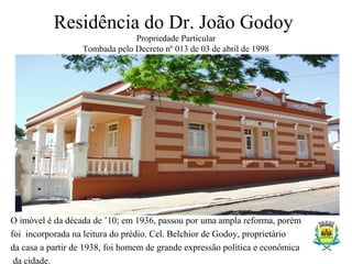 Residência do Dr. João Godoy
Propriedade Particular
Tombada pelo Decreto nº 013 de 03 de abril de 1998
O imóvel é da década de ’10; em 1936, passou por uma ampla reforma, porém
foi incorporada na leitura do prédio. Cel. Belchior de Godoy, proprietário
da casa a partir de 1938, foi homem de grande expressão política e econômica
da cidade.
 