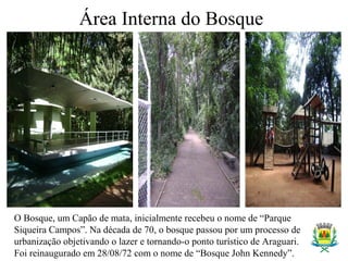 Área Interna do Bosque
O Bosque, um Capão de mata, inicialmente recebeu o nome de “Parque
Siqueira Campos”. Na década de 70, o bosque passou por um processo de
urbanização objetivando o lazer e tornando-o ponto turístico de Araguari.
Foi reinaugurado em 28/08/72 com o nome de “Bosque John Kennedy”.
 