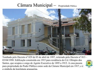 Câmara Municipal – Propriedade Pública
Tombado pelo Decreto nº 029 de 03 de abril de 1997, reiterado pelo Decreto nº 013 –
03/04/1998. Edificação construída em 1915 para residência do Cel. Olímpio dos
Santos, que ocupou o cargo de Agente Executivo de 1895 a 1915. A casa passou
para propriedade do Poder Público como sede da Câmara Municipal em 1917, e é
o símbolo da legislatura araguarina.
 