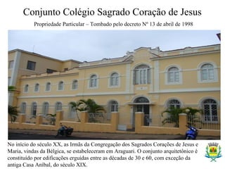 Conjunto Colégio Sagrado Coração de Jesus
Propriedade Particular – Tombado pelo decreto Nº 13 de abril de 1998
No início do século XX, as Irmãs da Congregação dos Sagrados Corações de Jesus e
Maria, vindas da Bélgica, se estabeleceram em Araguari. O conjunto arquitetônico é
constituído por edificações erguidas entre as décadas de 30 e 60, com exceção da
antiga Casa Aníbal, do século XIX.
 