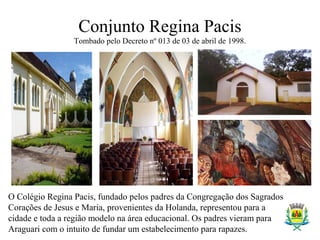 Conjunto Regina Pacis
Tombado pelo Decreto nº 013 de 03 de abril de 1998.
O Colégio Regina Pacis, fundado pelos padres da Congregação dos Sagrados
Corações de Jesus e Maria, provenientes da Holanda, representou para a
cidade e toda a região modelo na área educacional. Os padres vieram para
Araguari com o intuito de fundar um estabelecimento para rapazes.
 