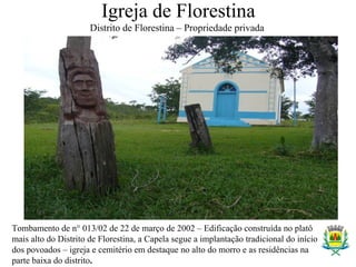 Igreja de Florestina
Distrito de Florestina – Propriedade privada
Tombamento de n° 013/02 de 22 de março de 2002 – Edificação construída no platô
mais alto do Distrito de Florestina, a Capela segue a implantação tradicional do início
dos povoados – igreja e cemitério em destaque no alto do morro e as residências na
parte baixa do distrito.
 