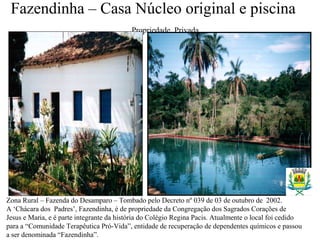 Fazendinha – Casa Núcleo original e piscina
Propriedade Privada
Zona Rural – Fazenda do Desamparo – Tombado pelo Decreto nº 039 de 03 de outubro de 2002.
A ‘Chácara dos Padres’, Fazendinha, é de propriedade da Congregação dos Sagrados Corações de
Jesus e Maria, e é parte integrante da história do Colégio Regina Pacis. Atualmente o local foi cedido
para a “Comunidade Terapêutica Pró-Vida”, entidade de recuperação de dependentes químicos e passou
a ser denominada “Fazendinha”.
 