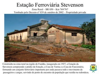Estação Ferroviária Stevenson
Zona Rural – BR 050 – Km 769/767
Tombado pelo Decreto nº 039 de outubro de 2002 – Propriedade privada
Construída na zona rural na região do Fundão, inaugurada em 1927, a Estação da
Stevenson compreende o prédio da Estação, a Casa de Turma e a Casa do Funcionário,
formando um conjunto ferroviário importante por onde passava todo o movimento de
passageiros e cargas, servindo de ponto de encontro da população que residia na redondeza.
 