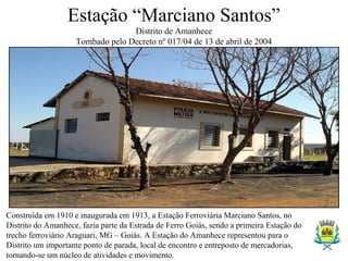 Estação “Marciano Santos”
Distrito de Amanhece
Tombado pelo Decreto nº 017/04 de 13 de abril de 2004
-Propriedade Pública
Construída em 1910 e inaugurada em 1913, a Estação Ferroviária Marciano Santos, no
Distrito do Amanhece, fazia parte da Estrada de Ferro Goiás, sendo a primeira Estação do
trecho ferroviário Araguari, MG – Goiás. A Estação do Amanhece representou para o
Distrito um importante ponto de parada, local de encontro e entreposto de mercadorias,
tornando-se um núcleo de atividades e movimento.
 