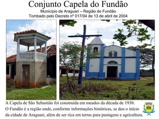 Conjunto Capela do Fundão
Município de Araguari – Região do Fundão
Tombado pelo Decreto nº 017/04 de 13 de abril de 2004
A Capela de São Sebastião foi construída em meados da década de 1930.
O Fundão é a região onde, conforme informações históricas, se deu o início
da cidade de Araguari, além de ser rica em terras para pastagens e agricultura.
 