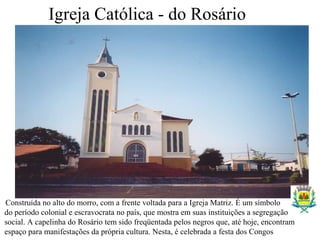 Igreja Católica - do Rosário
Construída no alto do morro, com a frente voltada para a Igreja Matriz. É um símbolo
do período colonial e escravocrata no país, que mostra em suas instituições a segregação
social. A capelinha do Rosário tem sido freqüentada pelos negros que, até hoje, encontram
espaço para manifestações da própria cultura. Nesta, é celebrada a festa dos Congos
 