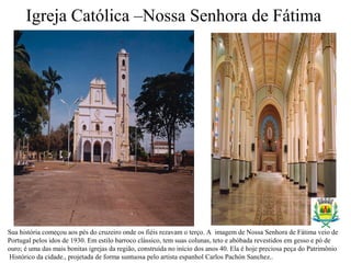 Igreja Católica –Nossa Senhora de Fátima
Sua história começou aos pés do cruzeiro onde os fiéis rezavam o terço. A imagem de Nossa Senhora de Fátima veio de
Portugal pelos idos de 1930. Em estilo barroco clássico, tem suas colunas, teto e abóbada revestidos em gesso e pó de
ouro; é uma das mais bonitas igrejas da região, construída no início dos anos 40. Ela é hoje preciosa peça do Patrimônio
Histórico da cidade., projetada de forma suntuosa pelo artista espanhol Carlos Pachón Sanchez..
 