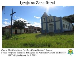 Igreja na Zona Rural
Capela São Sebastião do Fundão – Capim Branco / Araguari
Fonte: Programa Executivo de Registro do Patrimônio Cultural e Edificado -
AHE´s Capim Branco I e II, 2005.
 