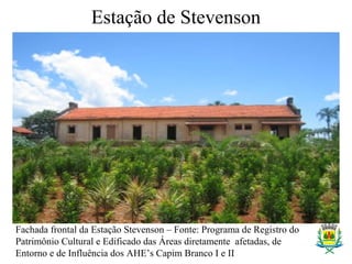 Estação de Stevenson
Fachada frontal da Estação Stevenson – Fonte: Programa de Registro do
Patrimônio Cultural e Edificado das Áreas diretamente afetadas, de
Entorno e de Influência dos AHE’s Capim Branco I e II
 