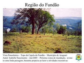Região do Fundão
Vista Panorâmica – Topo da Capela do Fundão – Município de Araguari
Autor: Isabella Nascimento – Jun/2005 – Próxima à área de inundação, avista-
se uma linda paisagem, bastante propícia ao lazer e atividades recreativas
 