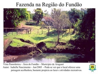 Fazenda na Região do Fundão
Vista Panorâmica – Área do Fundão – Município de Araguari
Autor: Isabella Nascimento – Jun/2005 - Pode-se ver que o local oferece uma
paisagem acolhedora, bastante propícia ao lazer e atividades recreativas.
 