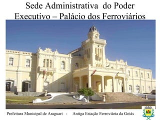 Prefeitura Municipal de Araguari - Antiga Estação Ferroviária da Goiás
Sede Administrativa do Poder
Executivo – Palácio dos Ferroviários
 