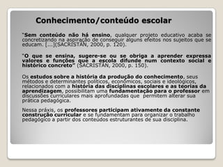 Conhecimento/conteúdo escolar
“Sem conteúdo não há ensino, qualquer projeto educativo acaba se
concretizando na aspiração de conseguir alguns efeitos nos sujeitos que se
educam. [...](SACRISTÁN, 2000, p. 120).

“O que se ensina, sugere-se ou se obriga a aprender expressa
valores e funções que a escola difunde num contexto social e
histórico concreto” (SACRISTÁN, 2000, p. 150).

Os estudos sobre a história da produção do conhecimento, seus
métodos e determinantes políticos, econômicos, sociais e ideológicos,
relacionados com a história das disciplinas escolares e as teorias da
aprendizagem, possibilitam uma fundamentação para o professor em
discussões curriculares mais aprofundadas que permitem alterar sua
prática pedagógica.
Nessa práxis, os professores participam ativamente da constante
construção curricular e se fundamentam para organizar o trabalho
pedagógico a partir dos conteúdos estruturantes de sua disciplina.
 