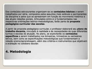 Dos conteúdos estruturantes organizam-se os conteúdos básicos a serem
trabalhados por série, compostos pelos assuntos mais estáveis e permanentes
da disciplina e pelos que se apresentam em função do movimento histórico e
das atuais relações sociais. Articulados entre si e fundamentados nas
respectivas orientações teórico-metodológicas, farão parte da proposta
pedagógica curricular das escolas.

A partir da proposta pedagógica curricular, o professor elaborará seu plano de
trabalho docente, vinculado à realidade e às necessidades de suas diferentes
turmas e escolas de atuação. No plano, se explicitarão os conteúdos
específicos a serem trabalhados nos bimestres, trimestres ou semestres
letivos, bem como as especificações metodológicas que fundamentam a
relação ensino/aprendizagem, além dos critérios e instrumentos que objetivam
a avaliação no cotidiano escolar.



4. Metodologia
 