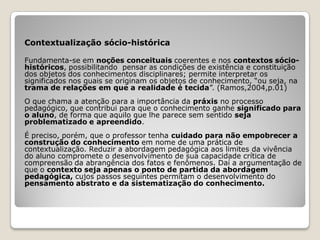 Contextualização sócio-histórica

Fundamenta-se em noções conceituais coerentes e nos contextos sócio-
históricos, possibilitando pensar as condições de existência e constituição
dos objetos dos conhecimentos disciplinares; permite interpretar os
significados nos quais se originam os objetos de conhecimento, “ou seja, na
trama de relações em que a realidade é tecida”. (Ramos,2004,p.01)
O que chama a atenção para a importância da práxis no processo
pedagógico, que contribui para que o conhecimento ganhe significado para
o aluno, de forma que aquilo que lhe parece sem sentido seja
problematizado e apreendido.
É preciso, porém, que o professor tenha cuidado para não empobrecer a
construção do conhecimento em nome de uma prática de
contextualização. Reduzir a abordagem pedagógica aos limites da vivência
do aluno compromete o desenvolvimento de sua capacidade crítica de
compreensão da abrangência dos fatos e fenômenos. Daí a argumentação de
que o contexto seja apenas o ponto de partida da abordagem
pedagógica, cujos passos seguintes permitam o desenvolvimento do
pensamento abstrato e da sistematização do conhecimento.
 